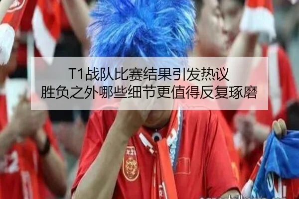 T1战队比赛结果引发热议 胜负之外哪些细节更值得反复琢磨