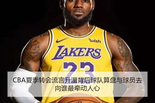CBA夏季转会流言升温背后球队算盘与球员去向谁最牵动人心